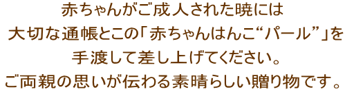 赤ちゃんがご成人された暁には 大切な通帳とこの「赤ちゃんはんこ“パール”」を 手渡して差し上げてください。 ご両親の思いが伝わる素晴らしい贈り物です。